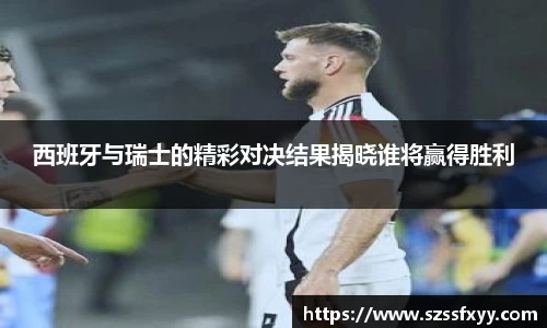 西班牙与瑞士的精彩对决结果揭晓谁将赢得胜利